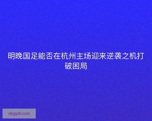 明晚国足能否在杭州主场迎来逆袭之机打破困局
