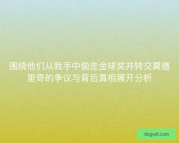 围绕他们从我手中偷走金球奖并转交莫德里奇的争议与背后真相展开分析