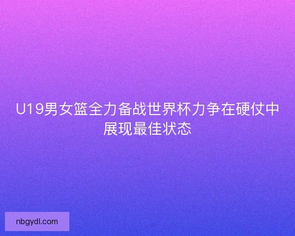 U19男女篮全力备战世界杯力争在硬仗中展现最佳状态