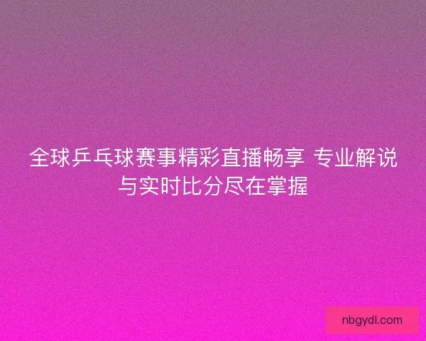 全球乒乓球赛事精彩直播畅享 专业解说与实时比分尽在掌握