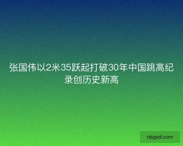 张国伟以2米35跃起打破30年中国跳高纪录创历史新高