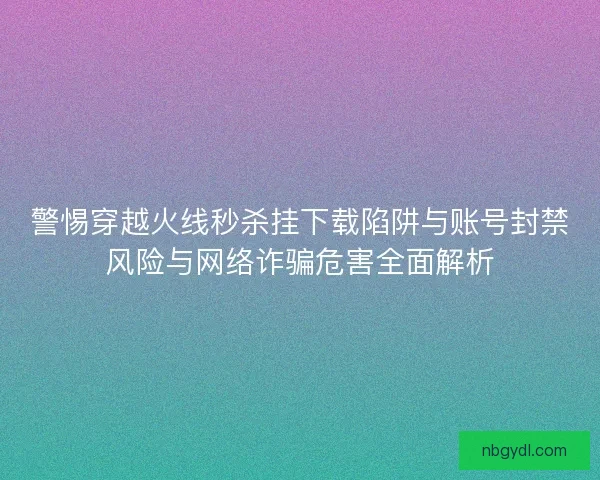 警惕穿越火线秒杀挂下载陷阱与账号封禁风险与网络诈骗危害全面解析