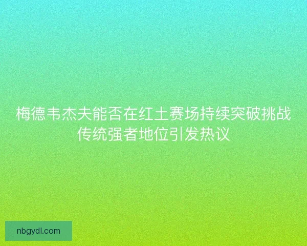 梅德韦杰夫能否在红土赛场持续突破挑战传统强者地位引发热议