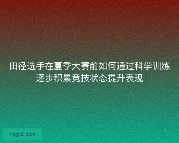 田径选手在夏季大赛前如何通过科学训练逐步积累竞技状态提升表现