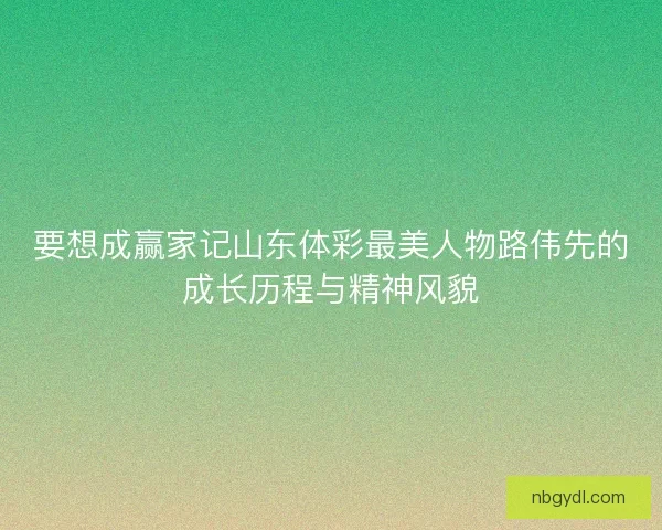 要想成赢家记山东体彩最美人物路伟先的成长历程与精神风貌